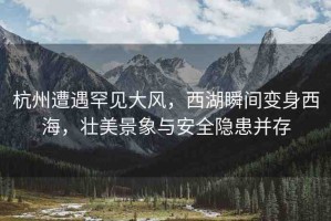 杭州遭遇罕見大風(fēng)，西湖瞬間變身西海，壯美景象與安全隱患并存
