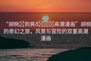 “胡桃?到爽??高潮漫畫(huà)”胡桃的奇幻之旅，風(fēng)景與冒險(xiǎn)的雙重高潮漫畫(huà)