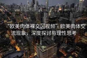 “歐美肉體裸交?視頻”歐美肉體交流現(xiàn)象，深度探討與理性思考