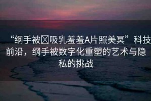 “綱手被?吸乳羞羞A片照美冥”科技前沿，綱手被數字化重塑的藝術與隱私的挑戰(zhàn)