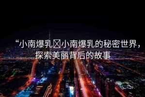 “小南爆乳?小南爆乳的秘密世界，探索美麗背后的故事