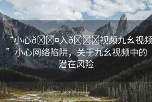 “小心??入??視頻九幺視頻”小心網(wǎng)絡(luò)陷阱，關(guān)于九幺視頻中的潛在風(fēng)險(xiǎn)
