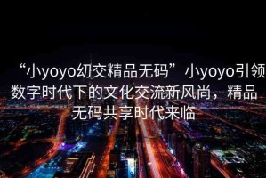 “小yoyo?交精品無碼”小yoyo引領(lǐng)數(shù)字時代下的文化交流新風(fēng)尚，精品無碼共享時代來臨