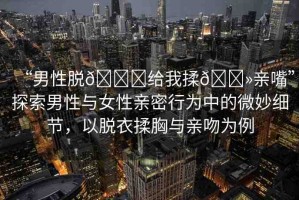 “男性脫??給我揉??親嘴”探索男性與女性親密行為中的微妙細節(jié)，以脫衣揉胸與親吻為例