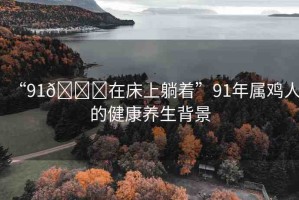 “91??在床上躺著”91年屬雞人的健康養(yǎng)生背景