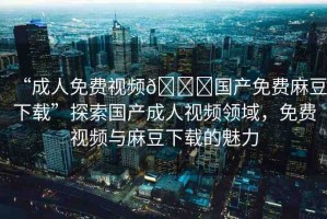 “成人免費視頻??國產(chǎn)免費麻豆下載”探索國產(chǎn)成人視頻領域，免費視頻與麻豆下載的魅力