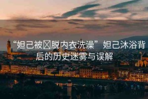 “妲己被?脫內衣洗澡”妲己沐浴背后的歷史迷霧與誤解