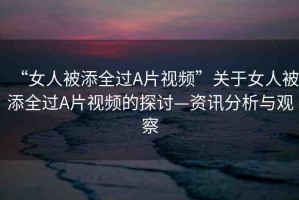 “女人被添全過A片視頻”關于女人被添全過A片視頻的探討—資訊分析與觀察