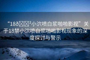 “18??小泬噴白漿啪啪影視”關(guān)于18禁小泬噴白漿啪啪影視現(xiàn)象的深度探討與警示