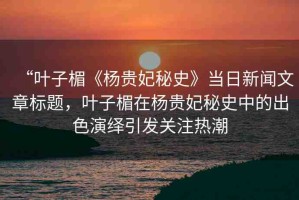 “葉子楣《楊貴妃秘史》當(dāng)日新聞文章標(biāo)題，葉子楣在楊貴妃秘史中的出色演繹引發(fā)關(guān)注熱潮