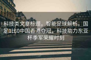 科技類(lèi)文章標(biāo)題，智能足球解析，國(guó)足1比0中國(guó)香港奪冠，科技助力東亞杯季軍榮耀時(shí)刻