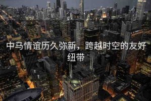 中馬情誼歷久彌新，跨越時(shí)空的友好紐帶