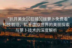 “扒開美女?狂揉?拔蘿卜免費(fèi)看”科技前沿，扒開虛擬世界的美麗探索與蘿卜技術(shù)的深度解析