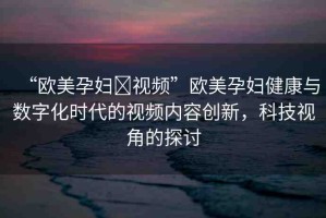 “歐美孕婦?視頻”歐美孕婦健康與數(shù)字化時代的視頻內(nèi)容創(chuàng)新，科技視角的探討