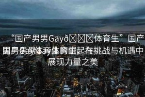 “國產(chǎn)男男Gay??體育生”國產(chǎn)男男Gay體育生的崛起與挑戰(zhàn)
國產(chǎn)男男Gay體育生，在挑戰(zhàn)與機(jī)遇中展現(xiàn)力量之美