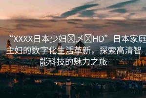 “XXXX日本少婦?乄?HD”日本家庭主婦的數(shù)字化生活革新，探索高清智能科技的魅力之旅