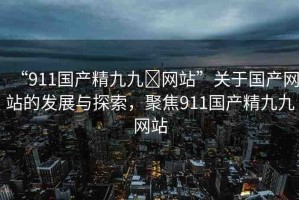 “911國產(chǎn)精九九?網(wǎng)站”關(guān)于國產(chǎn)網(wǎng)站的發(fā)展與探索，聚焦911國產(chǎn)精九九網(wǎng)站