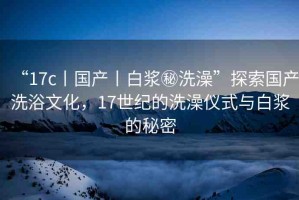 “17c丨國(guó)產(chǎn)丨白漿秘洗澡”探索國(guó)產(chǎn)洗浴文化，17世紀(jì)的洗澡儀式與白漿的秘密