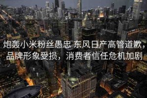 炮轟小米粉絲愚忠 東風日產(chǎn)高管道歉，品牌形象受損，消費者信任危機加劇