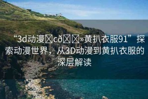 “3d動漫?c??黃扒衣服91”探索動漫世界，從3D動漫到黃扒衣服的深層解讀