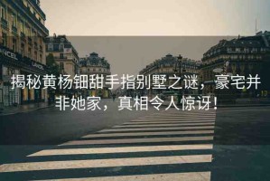 揭秘黃楊鈿甜手指別墅之謎，豪宅并非她家，真相令人驚訝！