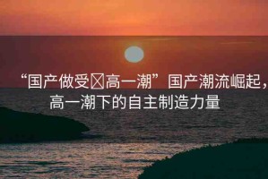 “國產(chǎn)做受?高一潮”國產(chǎn)潮流崛起，高一潮下的自主制造力量