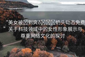 “美女被?到爽??奶頭動態(tài)免費(fèi)”關(guān)于科技領(lǐng)域中的女性形象展示與尊重網(wǎng)絡(luò)文化的探討