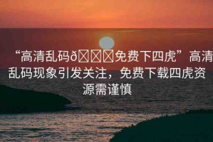 “高清亂碼??免費(fèi)下四虎”高清亂碼現(xiàn)象引發(fā)關(guān)注，免費(fèi)下載四虎資源需謹(jǐn)慎