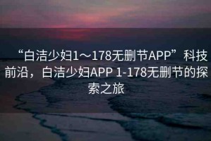 “白潔少婦1～178無(wú)刪節(jié)APP”科技前沿，白潔少婦APP 1-178無(wú)刪節(jié)的探索之旅