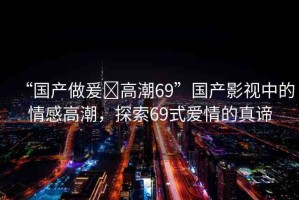 “國(guó)產(chǎn)做爰?高潮69”國(guó)產(chǎn)影視中的情感高潮，探索69式愛情的真諦