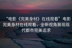 “電影《完美身材》在線觀看”電影完美身材在線觀看，全新視角展現(xiàn)現(xiàn)代都市完美追求