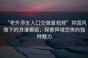 “老外添女人囗交做爰視頻”異國風(fēng)情下的浪漫邂逅，探索異域戀情的獨特魅力