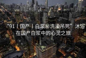 “91丨國產(chǎn)丨白漿秘洗澡吊死”沐浴在國產(chǎn)白漿中的心靈之旅