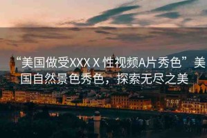 “美國做受XXXⅩ性視頻A片秀色”美國自然景色秀色，探索無盡之美