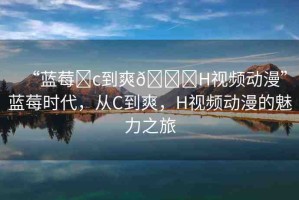 “藍莓?c到爽??H視頻動漫”藍莓時代，從C到爽，H視頻動漫的魅力之旅