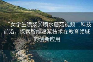 “女學(xué)生噴漿?噴水蘑菇視頻”科技前沿，探索智能噴漿技術(shù)在教育領(lǐng)域的創(chuàng)新應(yīng)用