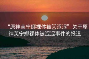 “原神芙寧娜裸體被?澀澀”關于原神芙寧娜裸體被澀澀事件的報道