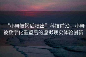 “小舞被?后噴出”科技前沿，小舞被數(shù)字化重塑后的虛擬現(xiàn)實(shí)體驗(yàn)創(chuàng)新
