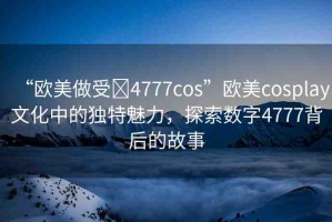 “歐美做受?4777cos”歐美cosplay文化中的獨特魅力，探索數(shù)字4777背后的故事