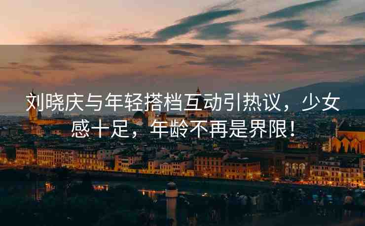 劉曉慶與年輕搭檔互動引熱議，少女感十足，年齡不再是界限！
