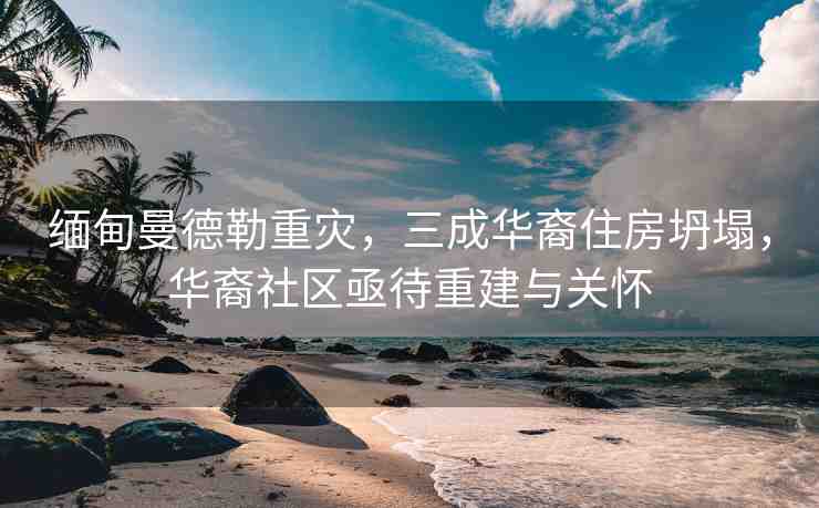 緬甸曼德勒重災(zāi)，三成華裔住房坍塌，華裔社區(qū)亟待重建與關(guān)懷