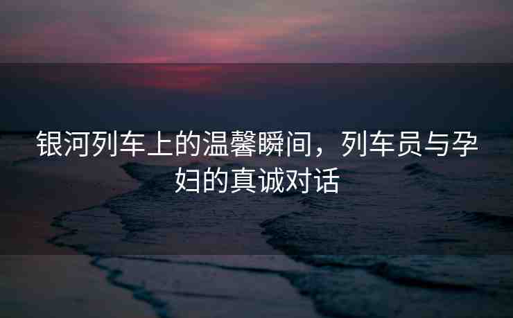 銀河列車上的溫馨瞬間，列車員與孕婦的真誠(chéng)對(duì)話