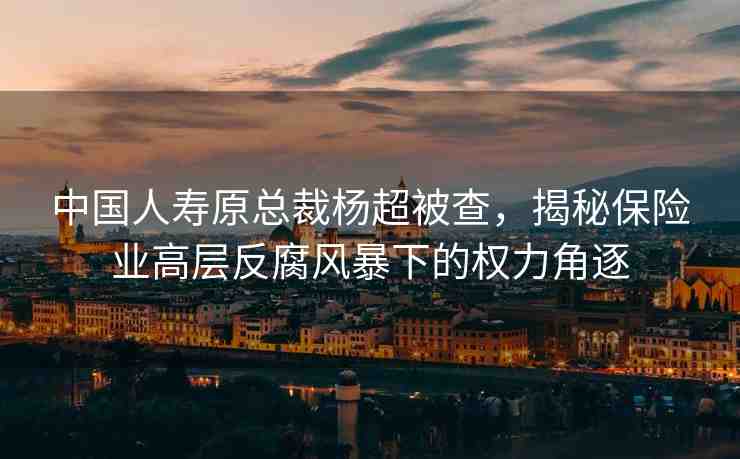 中國(guó)人壽原總裁楊超被查，揭秘保險(xiǎn)業(yè)高層反腐風(fēng)暴下的權(quán)力角逐