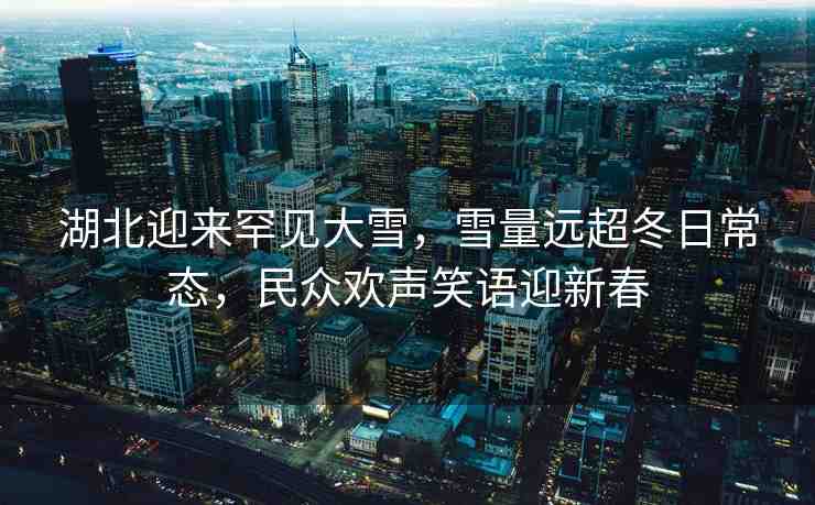 湖北迎來罕見大雪，雪量遠(yuǎn)超冬日常態(tài)，民眾歡聲笑語迎新春