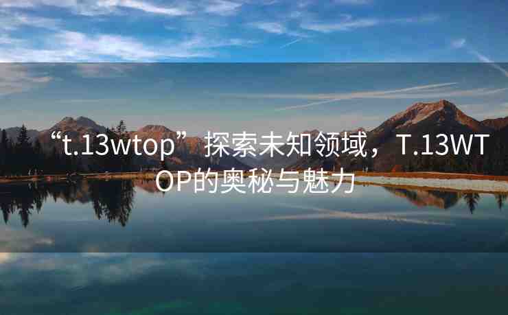 “t.13wtop”探索未知領(lǐng)域，T.13WTOP的奧秘與魅力