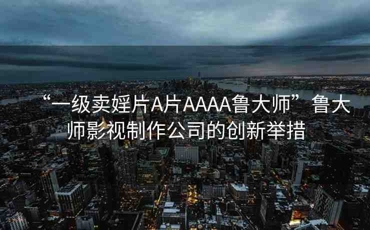 “一級(jí)賣婬片A片AAAA魯大師”魯大師影視制作公司的創(chuàng)新舉措