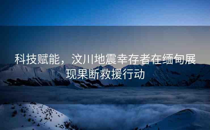 科技賦能，汶川地震幸存者在緬甸展現(xiàn)果斷救援行動