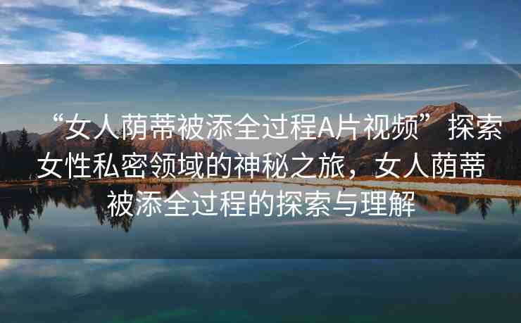 “女人蔭蒂被添全過程A片視頻”探索女性私密領(lǐng)域的神秘之旅，女人蔭蒂被添全過程的探索與理解