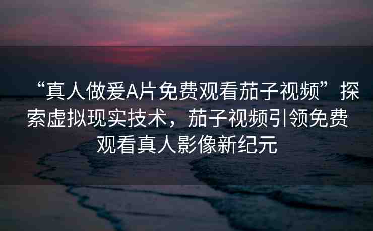 “真人做爰A片免費觀看茄子視頻”探索虛擬現(xiàn)實技術，茄子視頻引領免費觀看真人影像新紀元
