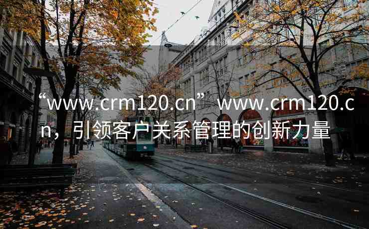 “www.crm120.cn”www.crm120.cn，引領(lǐng)客戶關(guān)系管理的創(chuàng)新力量